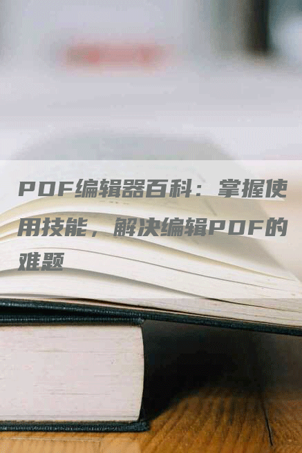PDF编辑器百科：掌握使用技能，解决编辑PDF的难题
